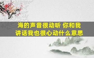 海的声音很动听 你和我讲话我也很心动什么意思